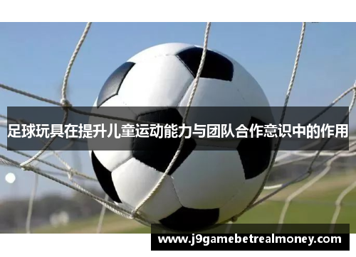 足球玩具在提升儿童运动能力与团队合作意识中的作用